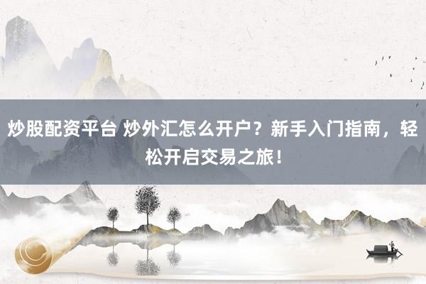 炒股配資平臺 炒外匯怎么開戶？新手入門指南，輕松開啟交易之旅！