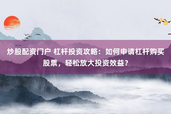 炒股配資門戶 杠桿投資攻略：如何申請杠桿購買股票，輕松放大投資效益？