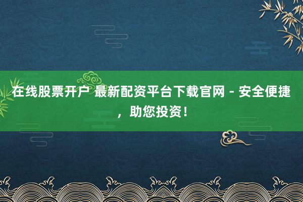 在線股票開戶 最新配資平臺下載官網(wǎng) - 安全便捷，助您投資！