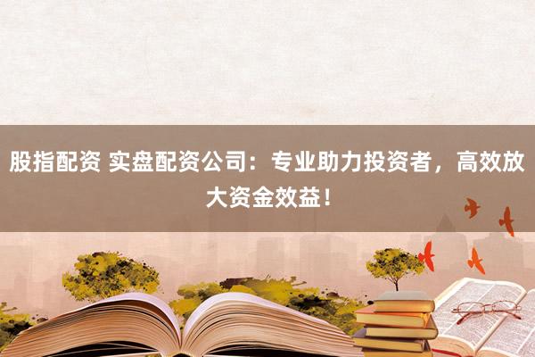 股指配資 實盤配資公司：專業助力投資者，高效放大資金效益！