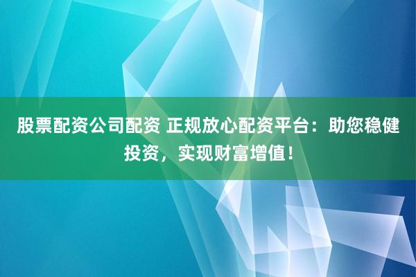 股票配資公司配資 正規放心配資平臺：助您穩健投資，實現財富增值！