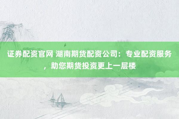 證券配資官網(wǎng) 湖南期貨配資公司：專業(yè)配資服務，助您期貨投資更上一層樓