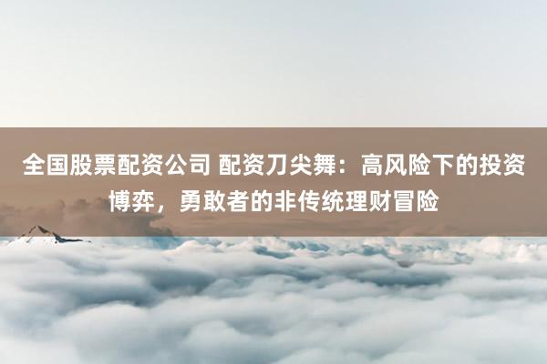 全國股票配資公司 配資刀尖舞：高風(fēng)險下的投資博弈，勇敢者的非傳統(tǒng)理財冒險